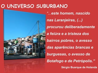 O UNIVERSO SUBURBANO
“...este homem, nascido
nas Laranjeiras, (...)
procurou deliberadamente
a feiúra e a tristeza dos
bairros pobres, o avesso
das aparências brancas e
burguesas, o avesso de
Botafogo e de Petrópolis.”
Sérgio Buarque de Holanda
 