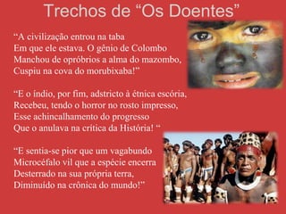 Trechos de “Os Doentes”
“A civilização entrou na taba
Em que ele estava. O gênio de Colombo
Manchou de opróbrios a alma do mazombo,
Cuspiu na cova do morubixaba!”
“E o índio, por fim, adstricto à étnica escória,
Recebeu, tendo o horror no rosto impresso,
Esse achincalhamento do progresso
Que o anulava na crítica da História! “
“E sentia-se pior que um vagabundo
Microcéfalo vil que a espécie encerra
Desterrado na sua própria terra,
Diminuído na crônica do mundo!”
 
