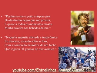 • “Perfurava-me o peito a áspera pua
Do desânimo negro que me prostra,
E quase a todos os momentos mostra
Minha caveira aos bêbedos da rua.”
• “Naquela angústia absurda e tragicômica
Eu chorava, rolando sobre o lixo,
Com a contorção neurótica de um bicho
Que ingeriu 30 gramas de nux-vômica.”
 