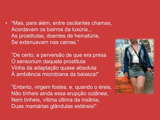 • “Mas, para além, entre oscilantes chamas,
Acordavam os bairros da luxúria...
As prostitutas, doentes de hematúria,
Se extenuavam nas camas.”
“De certo, a perversão de que era presa
O sensorium daquela prostituta
Vinha da adaptação quase absoluta
À ambiência microbiana da baixeza!”
“Entanto, virgem fostes, e, quando o éreis,
Não tínheis ainda essa erupção cutânea,
Nem tínheis, vítima última da insânia,
Duas mamárias glândulas estéreis!”
 