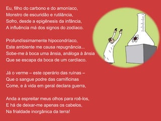 Eu, filho do carbono e do amoníaco,
Monstro de escuridão e rutilância,
Sofro, desde a epigênesis da infância,
A influência má dos signos do zodíaco.
Profundíssimamente hipocondríaco,
Este ambiente me causa repugnância...
Sobe-me à boca uma ânsia, análoga à ânsia
Que se escapa da boca de um cardíaco.
Já o verme – este operário das ruínas –
Que o sangue podre das carnificinas
Come, e à vida em geral declara guerra,
Anda a espreitar meus olhos para roê-los,
E há de deixar-me apenas os cabelos,
Na frialdade inorgânica da terra!
 