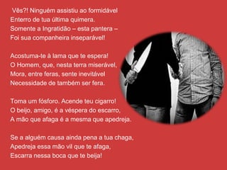 Vês?! Ninguém assistiu ao formidável
Enterro de tua última quimera.
Somente a Ingratidão – esta pantera –
Foi sua companheira inseparável!
Acostuma-te à lama que te espera!
O Homem, que, nesta terra miserável,
Mora, entre feras, sente inevitável
Necessidade de também ser fera.
Toma um fósforo. Acende teu cigarro!
O beijo, amigo, é a véspera do escarro,
A mão que afaga é a mesma que apedreja.
Se a alguém causa ainda pena a tua chaga,
Apedreja essa mão vil que te afaga,
Escarra nessa boca que te beija!
 