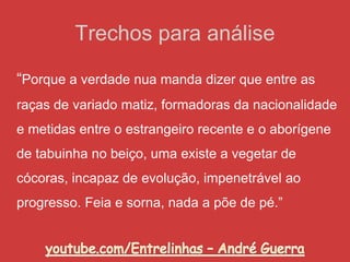 Trechos para análise
“Porque a verdade nua manda dizer que entre as
raças de variado matiz, formadoras da nacionalidade
e metidas entre o estrangeiro recente e o aborígene
de tabuinha no beiço, uma existe a vegetar de
cócoras, incapaz de evolução, impenetrável ao
progresso. Feia e sorna, nada a põe de pé.”
 