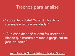• “Pobre Jeca Tatu! Como és bonito no
romance e feio na realidade!”
• “Sua casa de sapé e lama faz sorrir aos
bichos que moram em toca e gargalhar ao
joão-de-barro.”
Trechos para análise
 