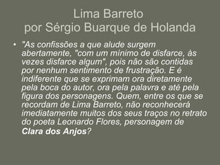 Lima Barreto  por Sérgio Buarque de Holanda "As confissões a que alude surgem abertamente, "com um mínimo de disfarce, às vezes disfarce algum", pois não são contidas por nenhum sentimento de frustração. E é indiferente que se exprimam ora diretamente pela boca do autor, ora pela palavra e até pela figura dos personagens. Quem, entre os que se recordam de Lima Barreto, não reconhecerá imediatamente muitos dos seus traços no retrato do poeta Leonardo Flores, personagem de  Clara dos Anjos ?   