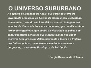 O UNIVERSO SUBURBANO   Ao oposto de Machado de Assis, que saído do Morro do Livramento procuraria os bairros da classe média e abastada, este homem, nascido nas Laranjeiras, que se distinguiu nos estudos de Humanidades e nos concursos, que um dia sonhou tornar-se engenheiro, que no fim da vida ainda se gabava de saber geometria contra os que o acusavam de não saber escrever bem, procurou deliberadamente a feiúra e a tristeza dos bairros pobres, o avesso das aparências brancas e burguesas, o avesso de Botafogo e de Petrópolis.   Sérgio Buarque de Holanda 