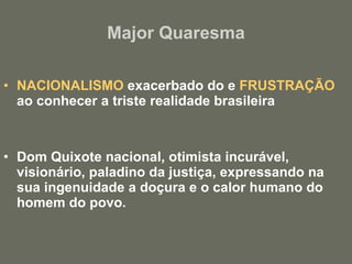 Major Quaresma NACIONALISMO  exacerbado do e  FRUSTRAÇÃO  ao conhecer a triste realidade brasileira Dom Quixote nacional, otimista incurável, visionário, paladino da justiça, expressando na sua ingenuidade a doçura e o calor humano do homem do povo. 