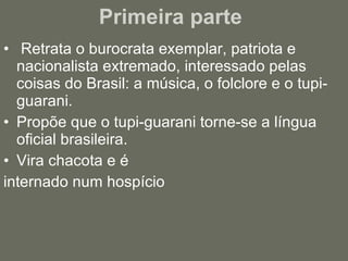 Primeira parte  Retrata o burocrata exemplar, patriota e nacionalista extremado, interessado pelas coisas do Brasil: a música, o folclore e o tupi-guarani. Propõe que o tupi-guarani torne-se a língua oficial brasileira. Vira chacota e é  internado num hospício 