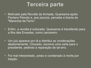 Terceira parte  Motivado pela Revolta da Armada, Quaresma apóia Floriano Peixoto e, aos poucos, percebe a tirania do "Marechal de Ferro". Enfim, a revolta é sufocada. Quaresma é transferido para a Ilha das Enxadas, como carcereiro Um juiz aparece por lá e distribui as condenações aleatoriamente. Chocado, escreve uma carta para o presidente, pedindo a reparação de tal erro. Foi mal interpretado, preso e condenado à morte por traição.  