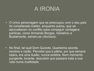 A IRONIA O único personagem que se preocupou com o seu país foi considerado traidor, enquanto outros, que se aproveitaram no conflito para conseguir vantagens políticas, como Armando Borges, Genelício e Bustamante, saíram-se vitoriosos. No final, tal qual Dom Quixote, Quaresma acorda, recobra a razão. Percebe que a pátria, por que sempre lutara, era uma ilusão, nunca existira. Num momento pungente, tocante, descobre que passara toda a sua vida numa inutilidade. 
