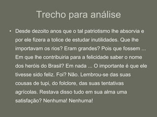 Trecho para análise Desde dezoito anos que o tal patriotismo lhe absorvia e por ele fizera a tolice de estudar inutilidades. Que lhe irnportavam os rios? Eram grandes? Pois que fossem ... Em que lhe contribuiria para a felicidade saber o nome dos heróis do Brasil? Em nada ... O importante é que ele tivesse sido feliz. Foi? Não. Lembrou-se das suas cousas de tupi, do folclore, das suas tentativas agrícolas. Restava disso tudo em sua alma uma satisfação? Nenhuma! Nenhuma!  