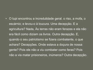 O tupi encontrou a incredulidade geral. o riso, a mofa, o escárnio; e levou-o à loucura. Uma decepção. E a agricultura? Nada, Às terras não eram ferazes e ela não era fácil como diziam os livros. Outra decepção. E, quando o seu patriotismo se fizera combatente, o que achara? Decepções. Onde estava a doçura de nossa gente? Pois ele não a viu combater como feras? Pois não a via matar prisioneiros, inúmeros? Outra decepção.  