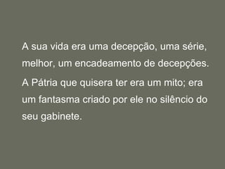 A sua vida era uma decepção, uma série, melhor, um encadeamento de decepções.  A Pátria que quisera ter era um mito; era um fantasma criado por ele no silêncio do seu gabinete.  