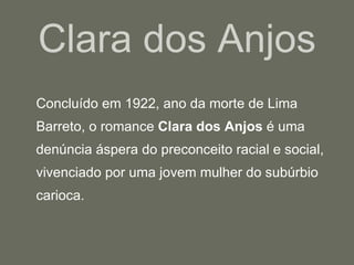 Clara dos Anjos Concluído em 1922, ano da morte de Lima Barreto, o romance  Clara dos Anjos  é uma denúncia áspera do preconceito racial e social, vivenciado por uma jovem mulher do subúrbio carioca.  