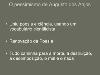 O pessimismo de Augusto dos Anjos Uniu poesia e ciência, usando um vocabulário cientificista Renovação da Poesia Tudo caminha para a morte, a destruição, a decomposição, o mal e o nada 