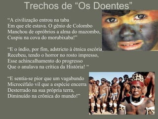Trechos de “Os Doentes” “ A civilização entrou na taba  Em que ele estava. O gênio de Colombo  Manchou de opróbrios a alma do mazombo,  Cuspiu na cova do morubixaba!”  “E o índio, por fim, adstricto à étnica escória,  Recebeu, tendo o horror no rosto impresso,  Esse achincalhamento do progresso  Que o anulava na crítica da História! “ “E sentia-se pior que um vagabundo  Microcéfalo vil que a espécie encerra  Desterrado na sua própria terra,  Diminuído na crônica do mundo!” 