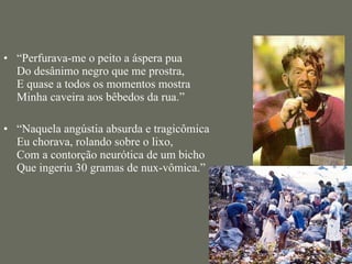 “ Perfurava-me o peito a áspera pua  Do desânimo negro que me prostra,  E quase a todos os momentos mostra  Minha caveira aos bêbedos da rua.” “ Naquela angústia absurda e tragicômica  Eu chorava, rolando sobre o lixo,  Com a contorção neurótica de um bicho  Que ingeriu 30 gramas de nux-vômica.” 