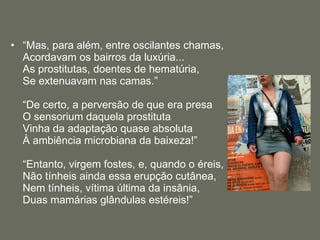 “ Mas, para além, entre oscilantes chamas,  Acordavam os bairros da luxúria...  As prostitutas, doentes de hematúria,  Se extenuavam nas camas.” “De certo, a perversão de que era presa  O sensorium daquela prostituta  Vinha da adaptação quase absoluta  À ambiência microbiana da baixeza!” “Entanto, virgem fostes, e, quando o éreis,  Não tínheis ainda essa erupção cutânea,  Nem tínheis, vítima última da insânia,  Duas mamárias glândulas estéreis!” 