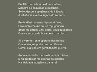 Eu, filho do carbono e do amoníaco, Monstro de escuridão e rutilância, Sofro, desde a epigênesis da infância, A influência má dos signos do zodíaco.   Profundíssimamente hipocondríaco, Este ambiente me causa repugnância... Sobe-me à boca uma ânsia, análoga à ânsia Que se escapa da boca de um cardíaco.   Já o verme – este operário das ruínas –  Que o sangue podre das carnificinas Come, e à vida em geral declara guerra,   Anda a espreitar meus olhos para roê-los, E há de deixar-me apenas os cabelos, Na frialdade inorgânica da terra! 