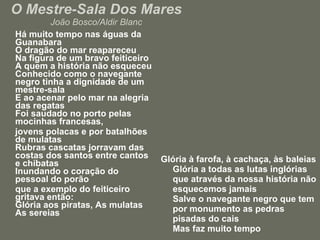 O Mestre-Sala Dos Mares João Bosco/Aldir Blanc Há muito tempo nas águas da Guanabara O dragão do mar reapareceu Na figura de um bravo feiticeiro A quem a história não esqueceu Conhecido como o navegante negro tinha a dignidade de um mestre-sala E ao acenar pelo mar na alegria das regatas Foi saudado no porto pelas mocinhas francesas,  jovens polacas e por batalhões de mulatas Rubras cascatas jorravam das costas dos santos entre cantos e chibatas Inundando o coração do pessoal do porão  que a exemplo do feiticeiro gritava então: Glória aos piratas, As mulatas As sereias Glória à farofa, à cachaça, às baleias Glória a todas as lutas inglórias que através da nossa história não esquecemos jamais Salve o navegante negro que tem por monumento as pedras pisadas do cais Mas faz muito tempo  