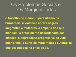 Os Problemas Sociais e  Os Marginalizados o trabalho do menor, o parasitismo da burocracia, a violência contra negros, imigrantes e mulheres, a empáfia dos que mandam, o crescimento desordenado das cidades, a degradação progressiva da vida interiorana; o surto de modernidade autofágica   que desemboca na crise de 30. 