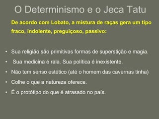 O Determinismo e o Jeca Tatu De acordo com Lobato, a mistura de raças gera um tipo fraco, indolente, preguiçoso, passivo:  Sua religião são primitivas formas de superstição e magia. Sua medicina é rala. Sua política é inexistente. Não tem senso estético (até o homem das cavernas tinha)  Colhe o que a natureza oferece.  É o protótipo do que é atrasado no país. 