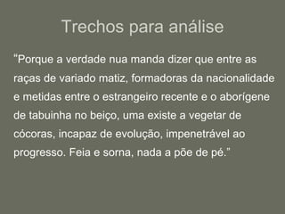 Trechos para análise “ Porque a verdade nua manda dizer que entre as raças de variado matiz, formadoras da nacionalidade e metidas entre o estrangeiro recente e o aborígene de tabuinha no beiço, uma existe a vegetar de cócoras, incapaz de evolução, impenetrável ao progresso. Feia e sorna, nada a põe de pé.” 