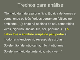 “ No meio da natureza brasílica, tão rica de formas e cores, onde os ipês floridos derramam feitiços no ambiente (...); onde há abelhas de sol, esmeraldas vivas, cigarras, sabiás, luz, cor, perfume, (...)  o caboclo é o sombrio urupê de pau podre  a modorrar silencioso no recesso das grotas. Só ele não fala, não canta, não ri, não ama. Só ele, no meio da tanta vida, não vive…” Trechos para análise 