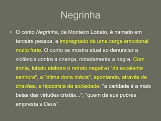 Negrinha O conto  Negrinha , de Monteiro Lobato, é narrado em terceira pessoa, e  impregnado de uma carga emocional muito forte . O conto se mostra atual ao denunciar a violência contra a criança, notadamente a negra.  Com ironia, lobato elabora o retrato negativo "da excelente senhora", a "ótima dona Inácia", apontando, através de chavões, a hipocrisia da sociedade : "a caridade é a mais belas das virtudes cristãs..."; "quem dá aos pobres empresta a Deus". 