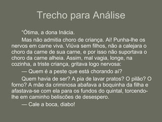 Trecho para Análise “ Ótima, a dona Inácia. Mas não admitia choro de criança. Ai! Punha-lhe os nervos em carne viva. Viúva sem filhos, não a calejara o choro da carne de sua carne, e por isso não suportava o choro da carne alheia. Assim, mal vagia, longe, na cozinha, a triste criança, gritava logo nervosa: —  Quem é a peste que está chorando aí? Quem havia de ser? A pia de lavar pratos? O pilão? O forno? A mãe da criminosa abafava a boquinha da filha e afastava-se com ela para os fundos do quintal, torcendo-lhe em caminho beliscões de desespero. —  Cale a boca, diabo! 