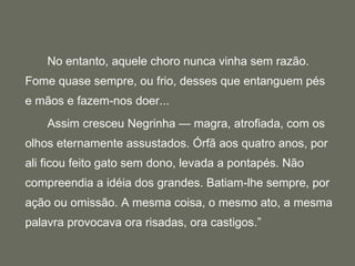 No entanto, aquele choro nunca vinha sem razão. Fome quase sempre, ou frio, desses que entanguem pés e mãos e fazem-nos doer... Assim cresceu Negrinha — magra, atrofiada, com os olhos eternamente assustados. Órfã aos quatro anos, por ali ficou feito gato sem dono, levada a pontapés. Não compreendia a idéia dos grandes. Batiam-lhe sempre, por ação ou omissão. A mesma coisa, o mesmo ato, a mesma palavra provocava ora risadas, ora castigos.” 