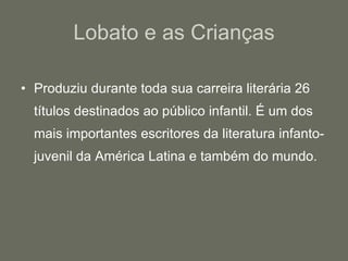 Lobato e as Crianças Produziu durante toda sua carreira literária 26 títulos destinados ao público infantil. É um dos mais importantes escritores da literatura infanto-juvenil da América Latina e também do mundo. 