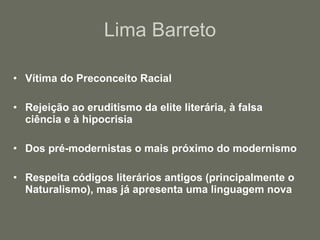 Lima Barreto Vítima do Preconceito Racial Rejeição ao eruditismo da elite literária, à falsa ciência e à hipocrisia Dos pré-modernistas o mais próximo do modernismo Respeita códigos literários antigos (principalmente o Naturalismo), mas já apresenta uma linguagem nova 