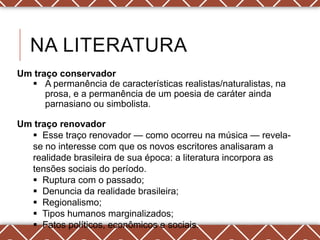 NA LITERATURA
Um traço conservador
   A permanência de características realistas/naturalistas, na
      prosa, e a permanência de um poesia de caráter ainda
      parnasiano ou simbolista.

Um traço renovador
   Esse traço renovador — como ocorreu na música — revela-
  se no interesse com que os novos escritores analisaram a
  realidade brasileira de sua época: a literatura incorpora as
  tensões sociais do período.
   Ruptura com o passado;
   Denuncia da realidade brasileira;
   Regionalismo;
   Tipos humanos marginalizados;
   Fatos políticos, econômicos e sociais.
 