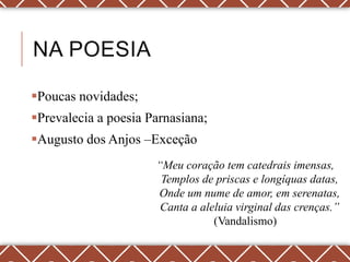 NA POESIA

Poucas novidades;
Prevalecia a poesia Parnasiana;
Augusto dos Anjos –Exceção
                      “Meu coração tem catedrais imensas,
                       Templos de priscas e longíquas datas,
                      Onde um nume de amor, em serenatas,
                       Canta a aleluia virginal das crenças.”
                                  (Vandalismo)
 