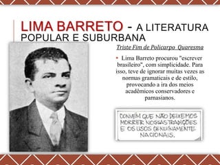 LIMA BARRETO -    A LITERATURA
POPULAR E SUBURBANA
               Triste Fim de Policarpo Quaresma
                Lima Barreto procurou "escrever
                brasileiro", com simplicidade. Para
               isso, teve de ignorar muitas vezes as
                  normas gramaticais e de estilo,
                    provocando a ira dos meios
                   acadêmicos conservadores e
                            parnasianos.
 
