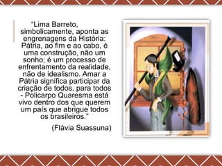 ―Lima Barreto,
 simbolicamente, aponta as
  engrenagens da História:
 Pátria, ao fim e ao cabo, é
  uma construção, não um
  sonho; é um processo de
enfrentamento da realidade,
  não de idealismo. Amar a
Pátria significa participar da
criação de todos, para todos
 - Policarpo Quaresma está
vivo dentro dos que querem
 um país que abrigue todos
        os brasileiros.‖
          (Flávia Suassuna)
 