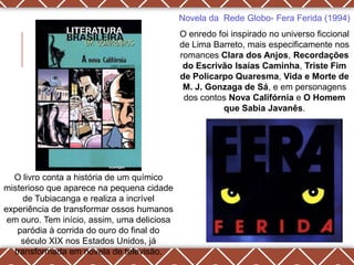 Novela da Rede Globo- Fera Ferida (1994)
                                             O enredo foi inspirado no universo ficcional
                                             de Lima Barreto, mais especificamente nos
                                             romances Clara dos Anjos, Recordações
                                              do Escrivão Isaías Caminha, Triste Fim
                                             de Policarpo Quaresma, Vida e Morte de
                                              M. J. Gonzaga de Sá, e em personagens
                                              dos contos Nova Califórnia e O Homem
                                                       que Sabia Javanês.




  O livro conta a história de um químico
misterioso que aparece na pequena cidade
     de Tubiacanga e realiza a incrível
experiência de transformar ossos humanos
 em ouro. Tem início, assim, uma deliciosa
   paródia à corrida do ouro do final do
    século XIX nos Estados Unidos, já
  transformada em novela de televisão.
 
