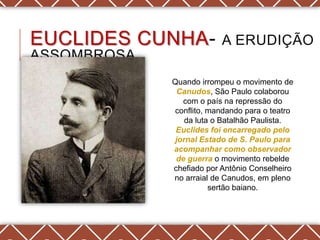 EUCLIDES CUNHA-           A ERUDIÇÃO
ASSOMBROSA
             Quando irrompeu o movimento de
              Canudos, São Paulo colaborou
               com o país na repressão do
             conflito, mandando para o teatro
                da luta o Batalhão Paulista.
              Euclides foi encarregado pelo
             jornal Estado de S. Paulo para
             acompanhar como observador
              de guerra o movimento rebelde
             chefiado por Antônio Conselheiro
             no arraial de Canudos, em pleno
                       sertão baiano.
 