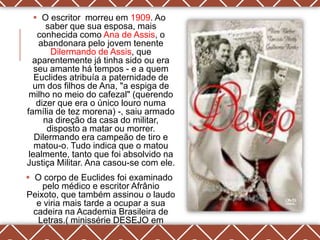  O escritor morreu em 1909. Ao
       saber que sua esposa, mais
    conhecida como Ana de Assis, o
    abandonara pelo jovem tenente
        Dilermando de Assis, que
  aparentemente já tinha sido ou era
   seu amante há tempos - e a quem
   Euclides atribuía a paternidade de
  um dos filhos de Ana, "a espiga de
 milho no meio do cafezal" (querendo
    dizer que era o único louro numa
família de tez morena) -, saiu armado
      na direção da casa do militar,
       disposto a matar ou morrer.
   Dilermando era campeão de tiro e
   matou-o. Tudo indica que o matou
 lealmente, tanto que foi absolvido na
Justiça Militar. Ana casou-se com ele.
 O corpo de Euclides foi examinado
    pelo médico e escritor Afrânio
Peixoto, que também assinou o laudo
   e viria mais tarde a ocupar a sua
  cadeira na Academia Brasileira de
   Letras.( minissérie DESEJO em
                  1990)
 