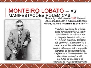 MONTEIRO LOBATO –                     AS
MANIFESTAÇÕES POLEMICAS
              Num artigo publicado em 1917, Monteiro
             Lobato reagiu assim à exposição de Anita
             Malfatti, no jornal O Estado de São Paulo:

                       "Há duas espécies de artistas.
                       Uma composta dos que veem
                        normalmente as coisas e em
                       consequência fazem arte pura.
                       (...) A outra espécie é formada
                       dos que veem anormalmente a
                     natureza e a interpretam à luz das
                     teorias efêmeras, sob a sugestão
                       estrábica de escolas rebeldes,
                      surgidas cá e lá como furúnculos
                          da cultura excessiva. São
                          produtos do cansaço e do
                     sadismo de todos os períodos da
                                decadência(...)―
                       (in Paranóia ou mistificação? )
 