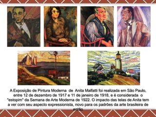 A Exposição de Pintura Moderna de Anita Malfatti foi realizada em São Paulo,
    entre 12 de dezembro de 1917 e 11 de janeiro de 1918, e é considerada o
"estopim" da Semana de Arte Moderna de 1922. O impacto das telas de Anita tem
a ver com seu aspecto expressionista, novo para os padrões da arte brasileira de
                                    então
 