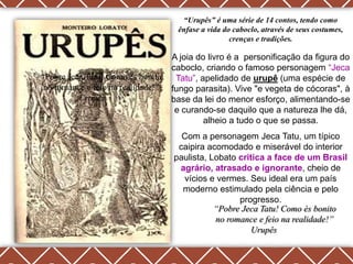 “Urupês” é uma série de 14 contos, tendo como
                                     ênfase a vida do caboclo, através de seus costumes,
                                                     crenças e tradições.

                                    A joia do livro é a personificação da figura do
                                    caboclo, criando o famoso personagem ―Jeca
“Pobre Jeca Tatu! Como és bonito     Tatu‖, apelidado de urupê (uma espécie de
 no romance e feio na realidade!”   fungo parasita). Vive "e vegeta de cócoras", à
          Urupês                    base da lei do menor esforço, alimentando-se
                                     e curando-se daquilo que a natureza lhe dá,
                                             alheio a tudo o que se passa.
                                      Com a personagem Jeca Tatu, um típico
                                     caipira acomodado e miserável do interior
                                    paulista, Lobato critica a face de um Brasil
                                     agrário, atrasado e ignorante, cheio de
                                      vícios e vermes. Seu ideal era um país
                                      moderno estimulado pela ciência e pelo
                                                     progresso.
                                               “Pobre Jeca Tatu! Como és bonito
                                               no romance e feio na realidade!”
                                                         Urupês
 