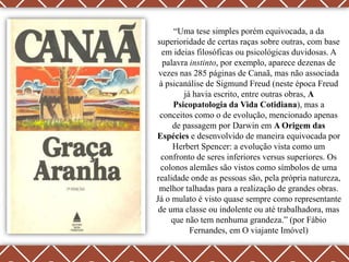 “Uma tese simples porém equivocada, a da
superioridade de certas raças sobre outras, com base
  em ideias filosóficas ou psicológicas duvidosas. A
  palavra instinto, por exemplo, aparece dezenas de
 vezes nas 285 páginas de Canaã, mas não associada
 à psicanálise de Sigmund Freud (neste época Freud
        já havia escrito, entre outras obras, A
     Psicopatologia da Vida Cotidiana), mas a
 conceitos como o de evolução, mencionado apenas
     de passagem por Darwin em A Origem das
Espécies e desenvolvido de maneira equivocada por
     Herbert Spencer: a evolução vista como um
  confronto de seres inferiores versus superiores. Os
  colonos alemães são vistos como símbolos de uma
realidade onde as pessoas são, pela própria natureza,
 melhor talhadas para a realização de grandes obras.
Já o mulato é visto quase sempre como representante
 de uma classe ou indolente ou até trabalhadora, mas
     que não tem nenhuma grandeza.” (por Fábio
          Fernandes, em O viajante Imóvel)
 