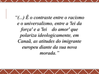 “(...) É o contraste entre o racismo
 e o universalismo, entre a 'lei da
    força' e a 'lei do amor' que
   polariza ideologicamente, em
 Canaã, as atitudes do imigrante
     europeu diante da sua nova
              morada.”
 