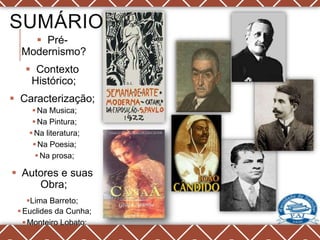 SUMÁRIO
     Pré-
  Modernismo?
    Contexto
    Histórico;
 Caracterização;
      Na Musica;
      Na Pintura;
     Na literatura;
      Na Poesia;
       Na prosa;

 Autores e suas
     Obra;
     Lima Barreto;
  Euclides da Cunha;
    Monteiro Lobato;
     Graça Aranha;
 