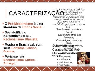 “ (...) o momento histórico
                                    brasileiro interferiu na
    CARACTERIZAÇÃO                    produção literária,
                                  marcando a transição dos
                                  valores estéticos do século
                                     XIX para uma nova
 O Pré-Modernismo é uma         realidade que se desenhava
 literatura de Crítica Social.               (...)”
                                   “Precisamos descobrir o
 Desmistifica o                            Brasil!
 Romantismo e seu                    Escondido atrás das
                                          florestas,
 Nacionalismo Ufanista.            Com a água dos rios no
                                             meio,
 Mostra o Brasil real, com      Subdivisão das
                                    O Brasil está dormindo,
 seus Conflitos Político-                 coitado!”
                                 Características Pré-
 Sociais.
                                 Modernista estão:de
                                     Carlos Drummond
                                 Andrade
 Portanto, um                        Na Musica;
 Nacionalismo Crítico-                Na Pintura;
                                      Na Literatura;
 Amargo.                              Na Poesia;
                                      Na Prosa;
 