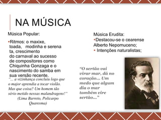 NA MÚSICA
Música Popular:                             Música Erudita:
Ritmos: o maxixe,                          Destacou-se o cearense
 toada, modinha e serena                    Alberto Nepomuceno;
 ta, crescimento                             Intenções naturalistas;
 do carnaval ao sucesso
 de compositores como
 Chiquinha Gonzaga e o
                                      “O sertão vai
 nascimento do samba em
                                      virar mar, dá no
 sua versão recente.
“... a vizinhança concluiu logo que   coração... Um
o major aprendia a tocar violão.      medo que algum
Mas que coisa? Um homem tão           dia o mar
sério metido nessas malandragens!”    também vire
       (Lima Barreto, Policarpo       sertão...”
              Quaresma)
 