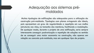 Adequação aos sistemas pré-
moldados
Muitas tipologias de edificações são adequadas para a utilização da
construção pré-moldada. Tipologias com planos ortogonais são ideais,
pois apresentam um grau de regularidade e repetição em sua malha
estrutural, nos vãos, no tamanho dos membros, facilitando a modulação.
De qualquer modo, durante o projeto de uma edificação, seria sempre
interessante conseguir padronização e repetição de soluções no sentido
de se conseguir uma maior economia na construção, não apenas em
relação ao concreto pré-moldado, mas em qualquer tipo de projeto.
 