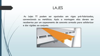 LAJES
As Lajes TT podem ser apoiadas em vigas pré-fabricadas,
convencionais ou metálicas. Após a montagem elas devem ser
recobertas por um capeamento de concreto armado para solidarizar
e dar rigidez ao conjunto.
 